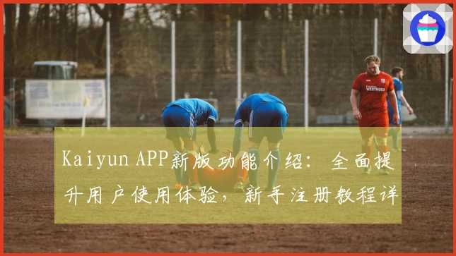 Kaiyun APP新版功能介绍：全面提升用户使用体验，新手注册教程详解